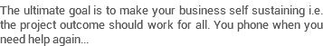 The ultimate goal is to make your business self sustaining i.e. the project outcome should work for all. You phone when you need help again... 