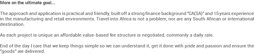 More on the ultimate goal... The approach and application is practical and friendly, built off a strong finance background "CA(SA)" and 15 years experience in the manufacturing and retail environments. Travel into Africa is not a problem, nor are any South African or international destination. As each project is unique an affordable value-based fee structure is negotiated, commonly a daily rate. End of the day I care that we keep things simple so we can understand it, get it done with pride and passion and ensure the "goods" are delivered. 