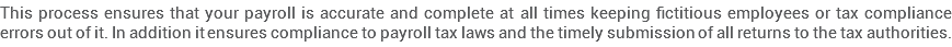 This process ensures that your payroll is accurate and complete at all times keeping fictitious employees or tax compliance errors out of it. In addition it ensures compliance to payroll tax laws and the timely submission of all returns to the tax authorities.