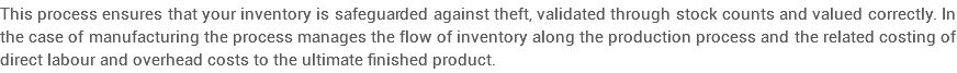 This process ensures that your inventory is safeguarded against theft, validated through stock counts and valued correctly. In the case of manufacturing the process manages the flow of inventory along the production process and the related costing of direct labour and overhead costs to the ultimate finished product. 