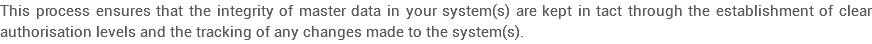 This process ensures that the integrity of master data in your system(s) are kept in tact through the establishment of clear authorisation levels and the tracking of any changes made to the system(s).