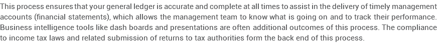 This process ensures that your general ledger is accurate and complete at all times to assist in the delivery of timely management accounts (financial statements), which allows the management team to know what is going on and to track their performance. Business intelligence tools like dash boards and presentations are often additional outcomes of this process. The compliance to income tax laws and related submission of returns to tax authorities form the back end of this process.