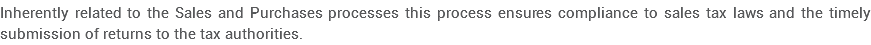Inherently related to the Sales and Purchases processes this process ensures compliance to sales tax laws and the timely submission of returns to the tax authorities.