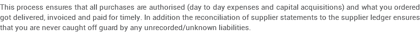 This process ensures that all purchases are authorised (day to day expenses and capital acquisitions) and what you ordered got delivered, invoiced and paid for timely. In addition the reconciliation of supplier statements to the supplier ledger ensures that you are never caught off guard by any unrecorded/unknown liabilities.